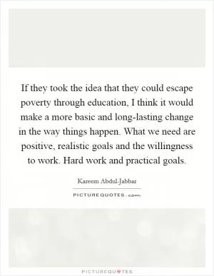 If they took the idea that they could escape poverty through education, I think it would make a more basic and long-lasting change in the way things happen. What we need are positive, realistic goals and the willingness to work. Hard work and practical goals Picture Quote #1