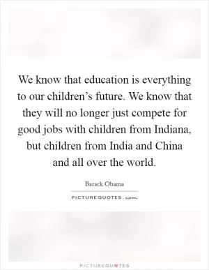 We know that education is everything to our children’s future. We know that they will no longer just compete for good jobs with children from Indiana, but children from India and China and all over the world Picture Quote #1