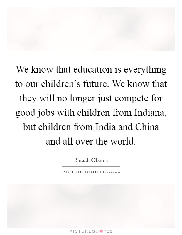 We know that education is everything to our children's future. We know that they will no longer just compete for good jobs with children from Indiana, but children from India and China and all over the world Picture Quote #1