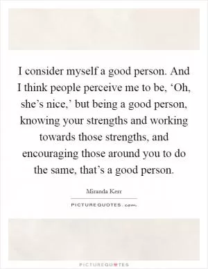 I consider myself a good person. And I think people perceive me to be, ‘Oh, she’s nice,’ but being a good person, knowing your strengths and working towards those strengths, and encouraging those around you to do the same, that’s a good person Picture Quote #1