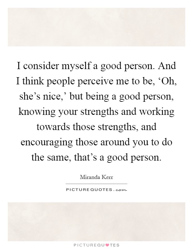I consider myself a good person. And I think people perceive me to be, ‘Oh, she's nice,' but being a good person, knowing your strengths and working towards those strengths, and encouraging those around you to do the same, that's a good person Picture Quote #1