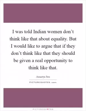 I was told Indian women don’t think like that about equality. But I would like to argue that if they don’t think like that they should be given a real opportunity to think like that Picture Quote #1