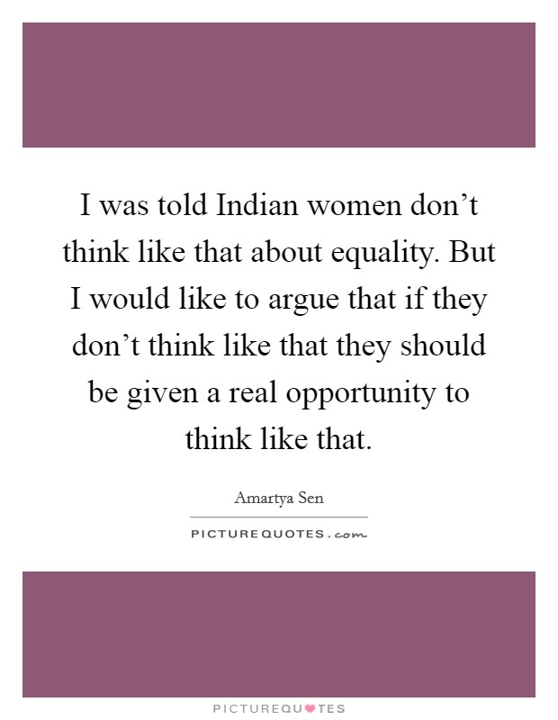 I was told Indian women don't think like that about equality. But I would like to argue that if they don't think like that they should be given a real opportunity to think like that Picture Quote #1
