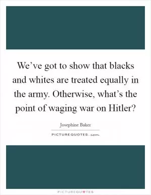 We’ve got to show that blacks and whites are treated equally in the army. Otherwise, what’s the point of waging war on Hitler? Picture Quote #1