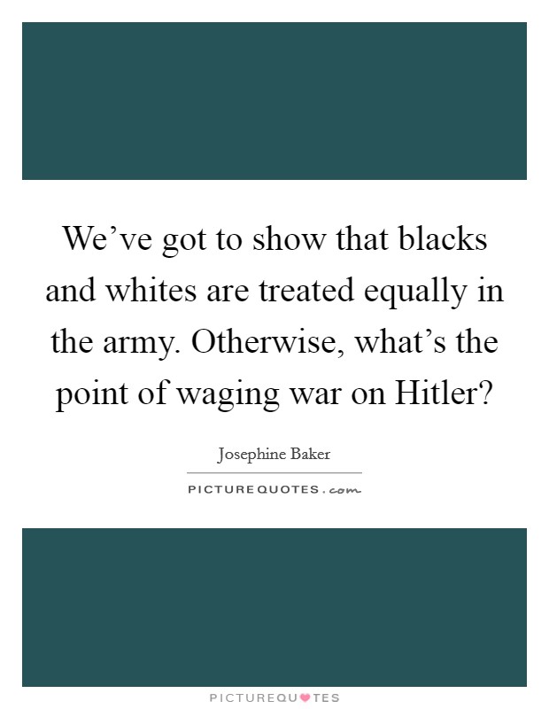 We've got to show that blacks and whites are treated equally in the army. Otherwise, what's the point of waging war on Hitler? Picture Quote #1