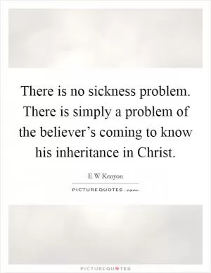 There is no sickness problem. There is simply a problem of the believer’s coming to know his inheritance in Christ Picture Quote #1