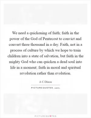 We need a quickening of faith; faith in the power of the God of Pentecost to convict and convert three thousand in a day. Faith, not in a process of culture by which we hope to train children into a state of salvation, but faith in the mighty God who can quicken a dead soul into life in a moment; faith in moral and spiritual revolution rather than evolution Picture Quote #1