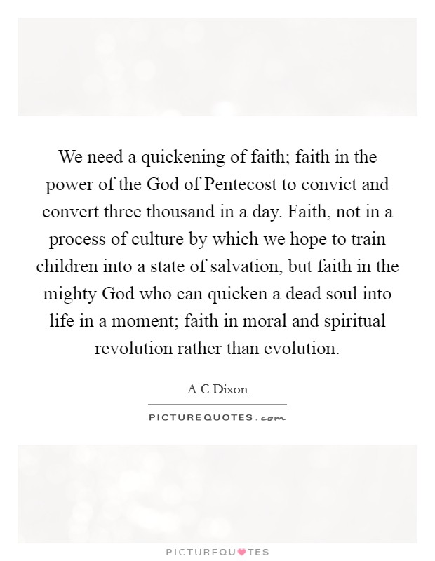 We need a quickening of faith; faith in the power of the God of Pentecost to convict and convert three thousand in a day. Faith, not in a process of culture by which we hope to train children into a state of salvation, but faith in the mighty God who can quicken a dead soul into life in a moment; faith in moral and spiritual revolution rather than evolution Picture Quote #1