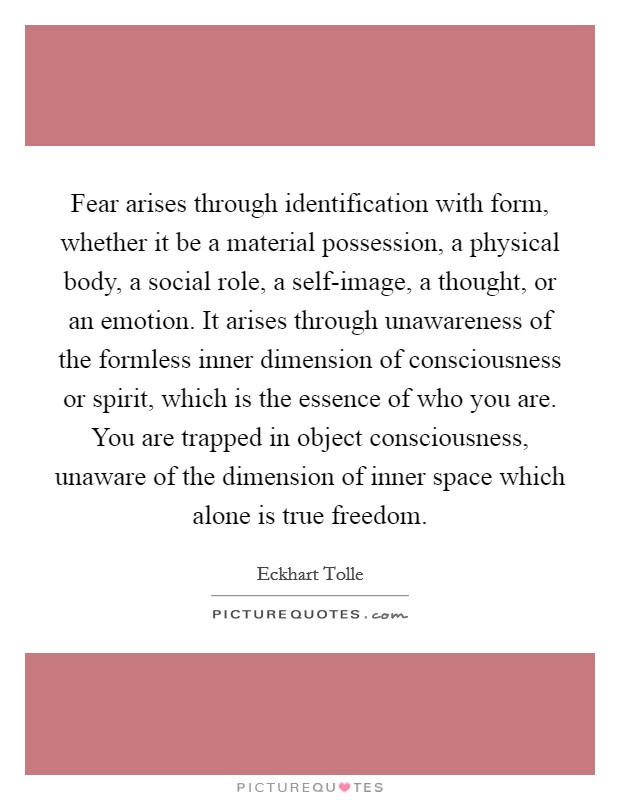 Fear arises through identification with form, whether it be a material possession, a physical body, a social role, a self-image, a thought, or an emotion. It arises through unawareness of the formless inner dimension of consciousness or spirit, which is the essence of who you are. You are trapped in object consciousness, unaware of the dimension of inner space which alone is true freedom Picture Quote #1