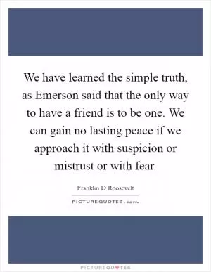 We have learned the simple truth, as Emerson said that the only way to have a friend is to be one. We can gain no lasting peace if we approach it with suspicion or mistrust or with fear Picture Quote #1