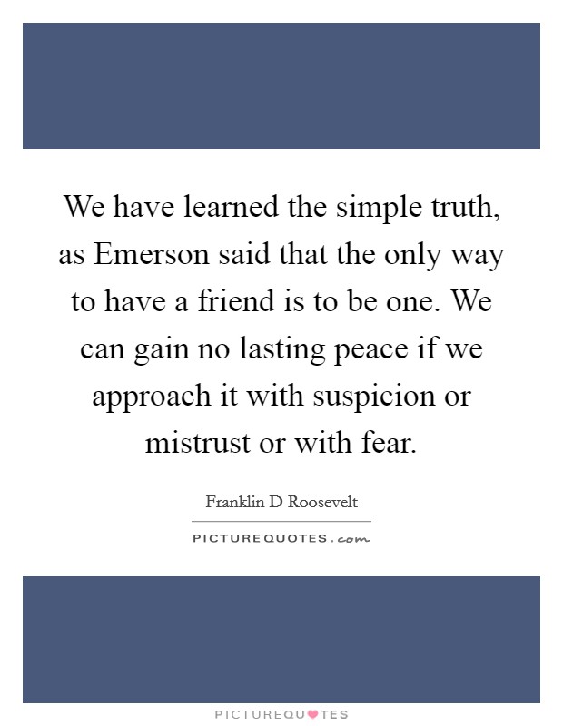We have learned the simple truth, as Emerson said that the only way to have a friend is to be one. We can gain no lasting peace if we approach it with suspicion or mistrust or with fear Picture Quote #1