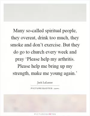 Many so-called spiritual people, they overeat, drink too much, they smoke and don’t exercise. But they do go to church every week and pray ‘Please help my arthritis. Please help me bring up my strength, make me young again.’ Picture Quote #1