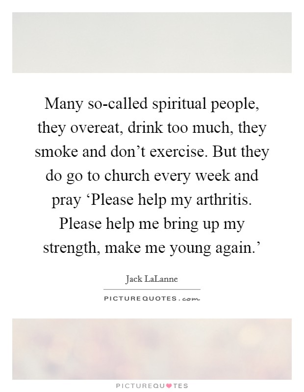 Many so-called spiritual people, they overeat, drink too much, they smoke and don't exercise. But they do go to church every week and pray ‘Please help my arthritis. Please help me bring up my strength, make me young again.' Picture Quote #1