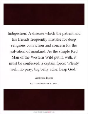 Indigestion: A disease which the patient and his friends frequently mistake for deep religious conviction and concern for the salvation of mankind. As the simple Red Man of the Western Wild put it, with, it must be confessed, a certain force: ‘Plenty well, no pray; big belly ache, heap God.’ Picture Quote #1