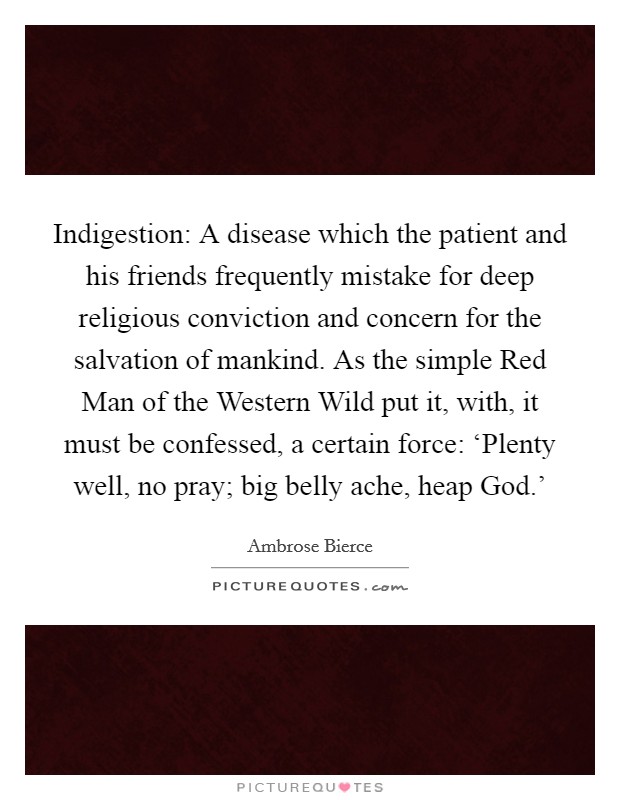 Indigestion: A disease which the patient and his friends frequently mistake for deep religious conviction and concern for the salvation of mankind. As the simple Red Man of the Western Wild put it, with, it must be confessed, a certain force: ‘Plenty well, no pray; big belly ache, heap God.' Picture Quote #1