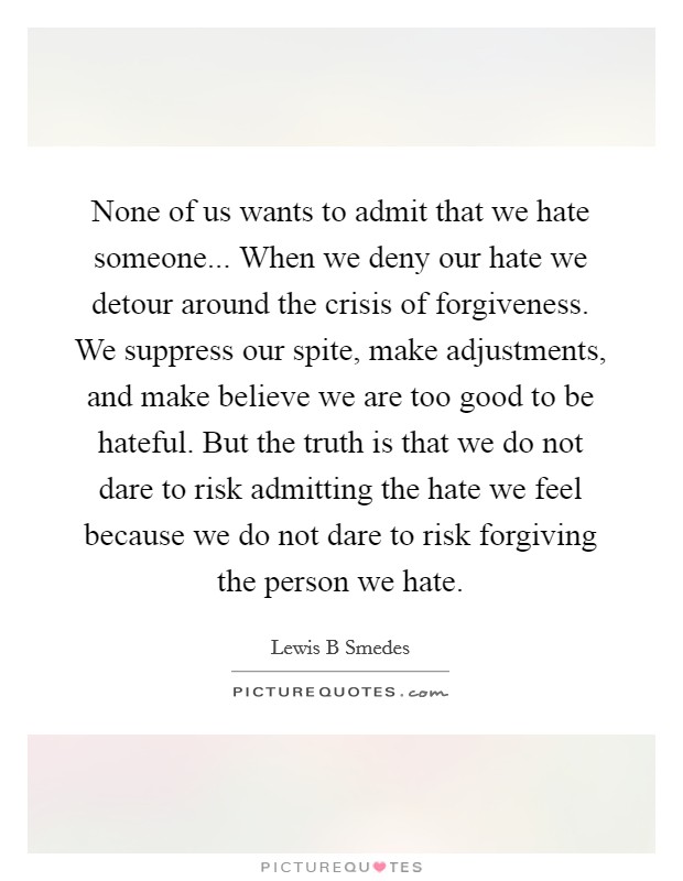 None of us wants to admit that we hate someone... When we deny our hate we detour around the crisis of forgiveness. We suppress our spite, make adjustments, and make believe we are too good to be hateful. But the truth is that we do not dare to risk admitting the hate we feel because we do not dare to risk forgiving the person we hate Picture Quote #1