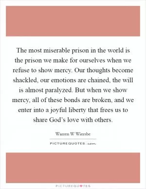 The most miserable prison in the world is the prison we make for ourselves when we refuse to show mercy. Our thoughts become shackled, our emotions are chained, the will is almost paralyzed. But when we show mercy, all of these bonds are broken, and we enter into a joyful liberty that frees us to share God’s love with others Picture Quote #1