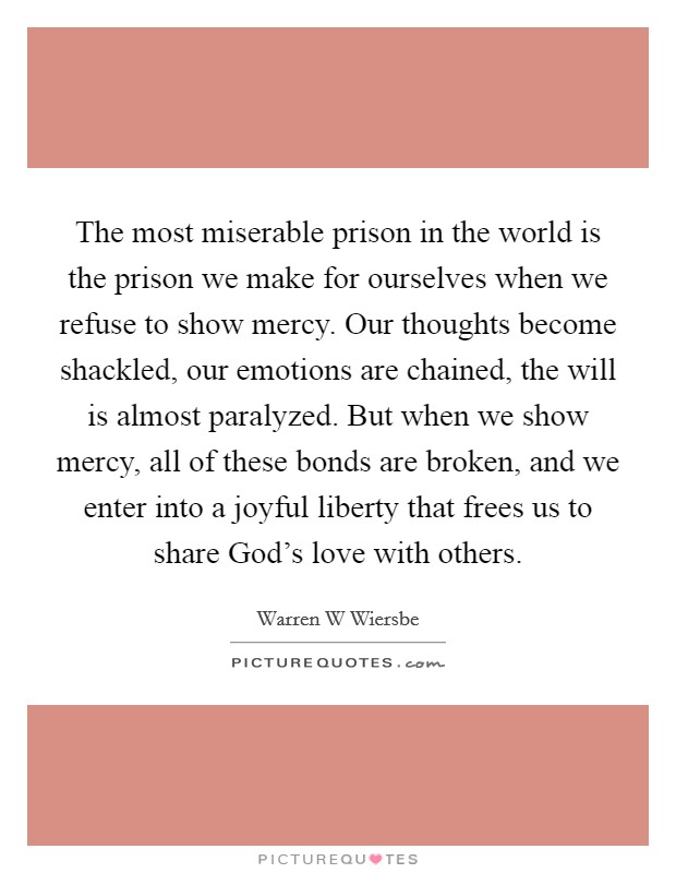 The most miserable prison in the world is the prison we make for ourselves when we refuse to show mercy. Our thoughts become shackled, our emotions are chained, the will is almost paralyzed. But when we show mercy, all of these bonds are broken, and we enter into a joyful liberty that frees us to share God's love with others Picture Quote #1