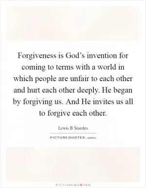Forgiveness is God’s invention for coming to terms with a world in which people are unfair to each other and hurt each other deeply. He began by forgiving us. And He invites us all to forgive each other Picture Quote #1