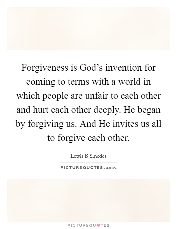 Forgiveness is God's invention for coming to terms with a world in which people are unfair to each other and hurt each other deeply. He began by forgiving us. And He invites us all to forgive each other Picture Quote #1