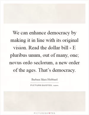 We can enhance democracy by making it in line with its original vision. Read the dollar bill - E pluribus unum, out of many, one; novus ordo seclorum, a new order of the ages. That’s democracy Picture Quote #1