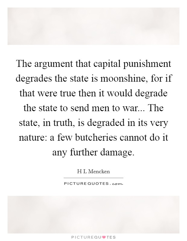 The argument that capital punishment degrades the state is moonshine, for if that were true then it would degrade the state to send men to war... The state, in truth, is degraded in its very nature: a few butcheries cannot do it any further damage Picture Quote #1