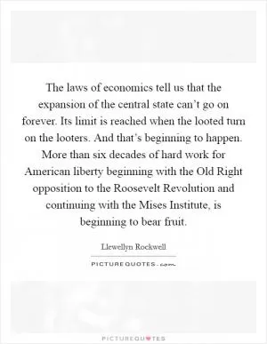 The laws of economics tell us that the expansion of the central state can’t go on forever. Its limit is reached when the looted turn on the looters. And that’s beginning to happen. More than six decades of hard work for American liberty beginning with the Old Right opposition to the Roosevelt Revolution and continuing with the Mises Institute, is beginning to bear fruit Picture Quote #1