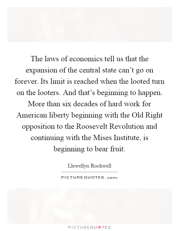 The laws of economics tell us that the expansion of the central state can't go on forever. Its limit is reached when the looted turn on the looters. And that's beginning to happen. More than six decades of hard work for American liberty beginning with the Old Right opposition to the Roosevelt Revolution and continuing with the Mises Institute, is beginning to bear fruit Picture Quote #1