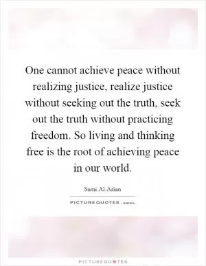 One cannot achieve peace without realizing justice, realize justice without seeking out the truth, seek out the truth without practicing freedom. So living and thinking free is the root of achieving peace in our world Picture Quote #1