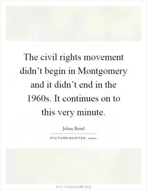 The civil rights movement didn’t begin in Montgomery and it didn’t end in the 1960s. It continues on to this very minute Picture Quote #1