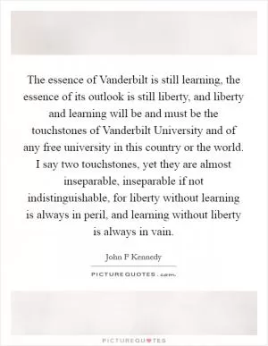 The essence of Vanderbilt is still learning, the essence of its outlook is still liberty, and liberty and learning will be and must be the touchstones of Vanderbilt University and of any free university in this country or the world. I say two touchstones, yet they are almost inseparable, inseparable if not indistinguishable, for liberty without learning is always in peril, and learning without liberty is always in vain Picture Quote #1