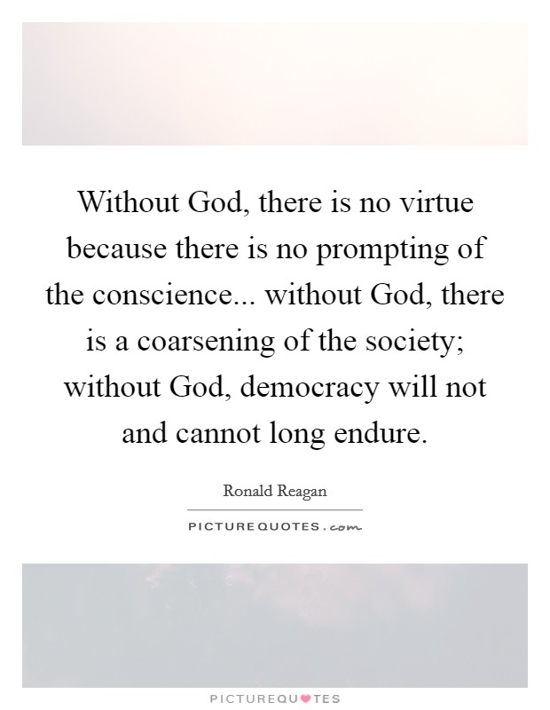 Without God, there is no virtue because there is no prompting of the conscience... without God, there is a coarsening of the society; without God, democracy will not and cannot long endure Picture Quote #1