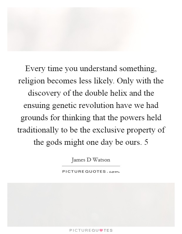 Every time you understand something, religion becomes less likely. Only with the discovery of the double helix and the ensuing genetic revolution have we had grounds for thinking that the powers held traditionally to be the exclusive property of the gods might one day be ours. 5 Picture Quote #1