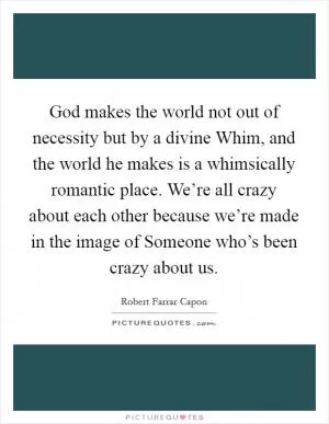 God makes the world not out of necessity but by a divine Whim, and the world he makes is a whimsically romantic place. We’re all crazy about each other because we’re made in the image of Someone who’s been crazy about us Picture Quote #1