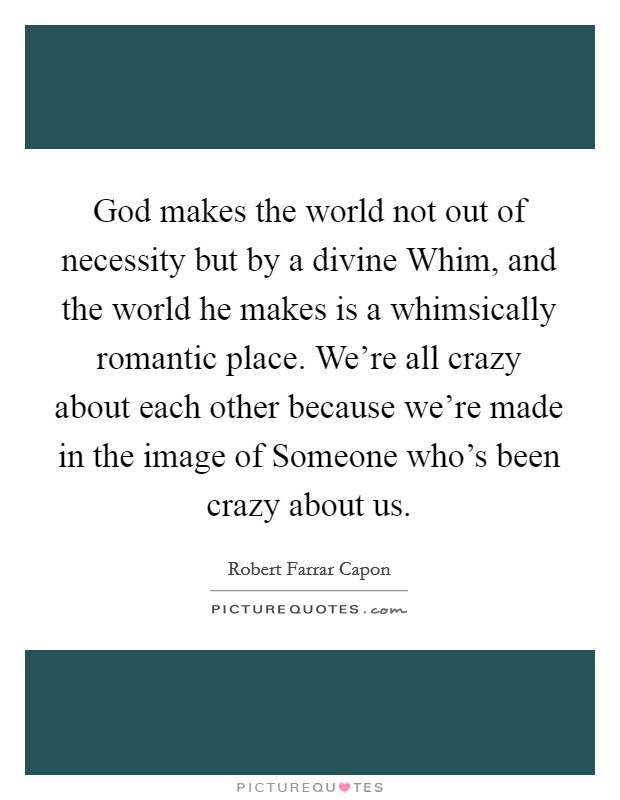 God makes the world not out of necessity but by a divine Whim, and the world he makes is a whimsically romantic place. We're all crazy about each other because we're made in the image of Someone who's been crazy about us Picture Quote #1