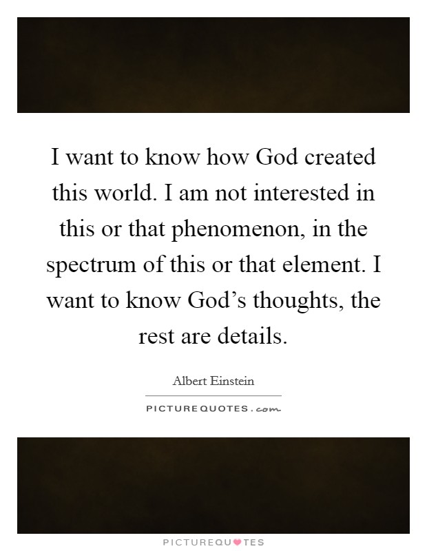 I want to know how God created this world. I am not interested in this or that phenomenon, in the spectrum of this or that element. I want to know God's thoughts, the rest are details Picture Quote #1