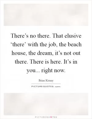 There’s no there. That elusive ‘there’ with the job, the beach house, the dream, it’s not out there. There is here. It’s in you... right now Picture Quote #1