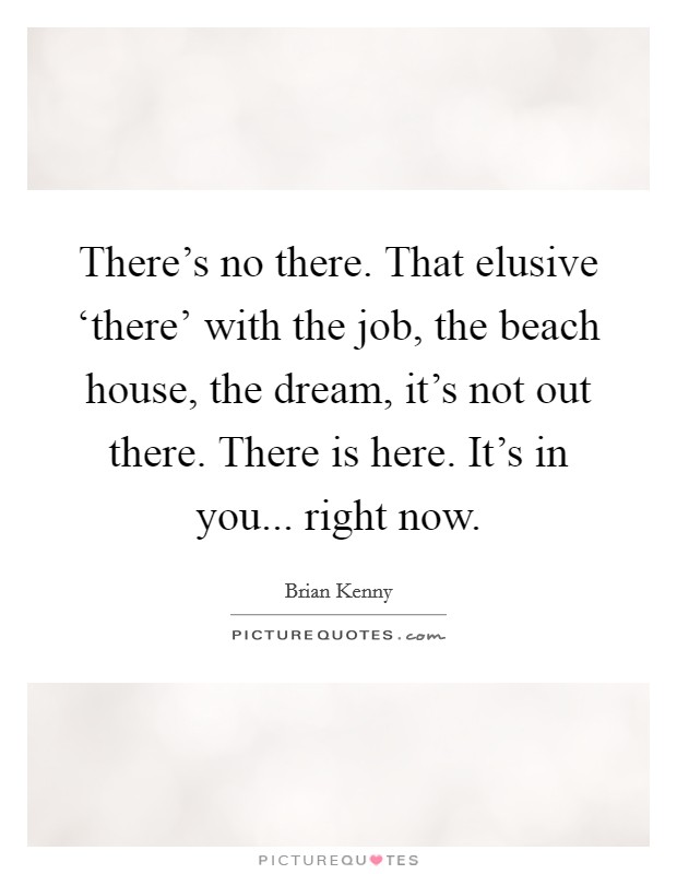 There's no there. That elusive ‘there' with the job, the beach house, the dream, it's not out there. There is here. It's in you... right now Picture Quote #1