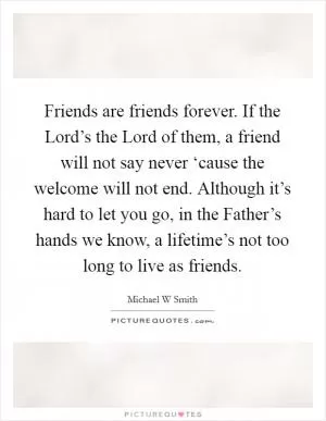 Friends are friends forever. If the Lord’s the Lord of them, a friend will not say never ‘cause the welcome will not end. Although it’s hard to let you go, in the Father’s hands we know, a lifetime’s not too long to live as friends Picture Quote #1