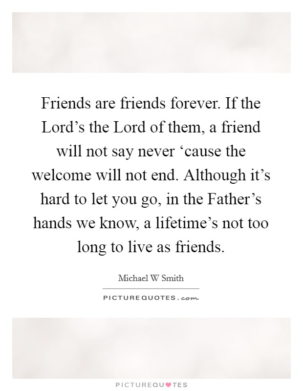 Friends are friends forever. If the Lord's the Lord of them, a friend will not say never ‘cause the welcome will not end. Although it's hard to let you go, in the Father's hands we know, a lifetime's not too long to live as friends Picture Quote #1