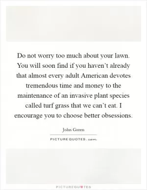 Do not worry too much about your lawn. You will soon find if you haven’t already that almost every adult American devotes tremendous time and money to the maintenance of an invasive plant species called turf grass that we can’t eat. I encourage you to choose better obsessions Picture Quote #1
