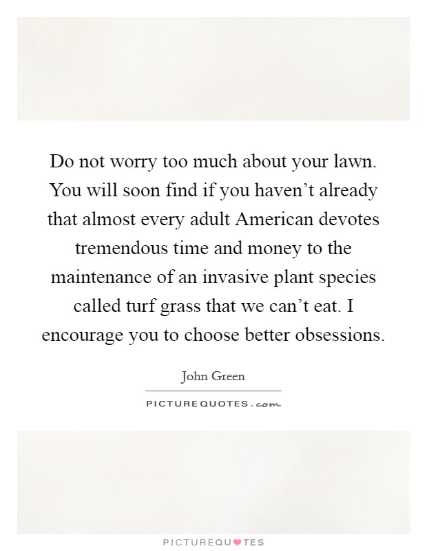 Do not worry too much about your lawn. You will soon find if you haven't already that almost every adult American devotes tremendous time and money to the maintenance of an invasive plant species called turf grass that we can't eat. I encourage you to choose better obsessions Picture Quote #1
