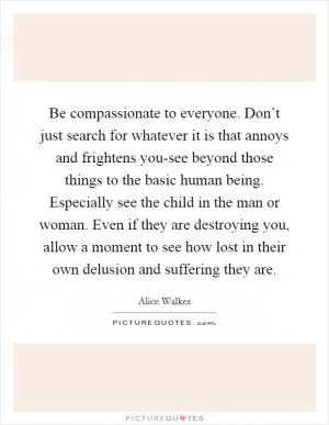 Be compassionate to everyone. Don’t just search for whatever it is that annoys and frightens you-see beyond those things to the basic human being. Especially see the child in the man or woman. Even if they are destroying you, allow a moment to see how lost in their own delusion and suffering they are Picture Quote #1