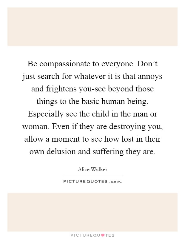 Be compassionate to everyone. Don't just search for whatever it is that annoys and frightens you-see beyond those things to the basic human being. Especially see the child in the man or woman. Even if they are destroying you, allow a moment to see how lost in their own delusion and suffering they are Picture Quote #1