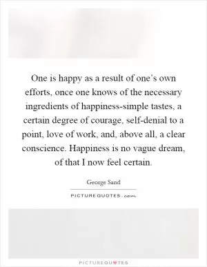 One is happy as a result of one’s own efforts, once one knows of the necessary ingredients of happiness-simple tastes, a certain degree of courage, self-denial to a point, love of work, and, above all, a clear conscience. Happiness is no vague dream, of that I now feel certain Picture Quote #1