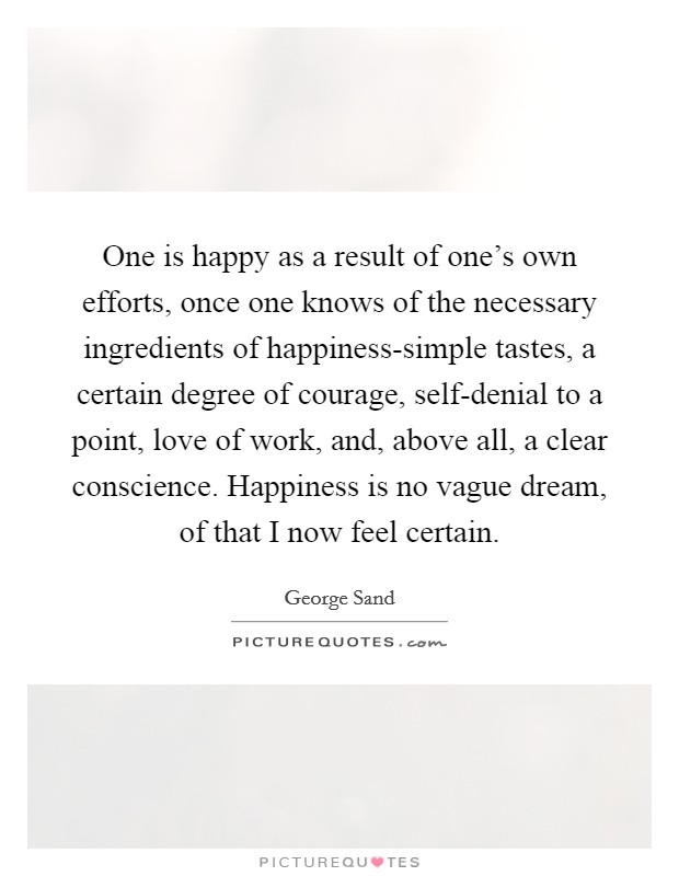 One is happy as a result of one's own efforts, once one knows of the necessary ingredients of happiness-simple tastes, a certain degree of courage, self-denial to a point, love of work, and, above all, a clear conscience. Happiness is no vague dream, of that I now feel certain Picture Quote #1
