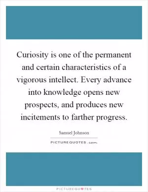 Curiosity is one of the permanent and certain characteristics of a vigorous intellect. Every advance into knowledge opens new prospects, and produces new incitements to farther progress Picture Quote #1