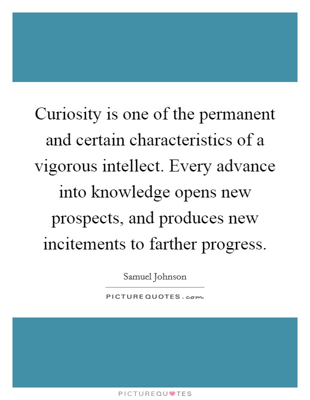 Curiosity is one of the permanent and certain characteristics of a vigorous intellect. Every advance into knowledge opens new prospects, and produces new incitements to farther progress Picture Quote #1