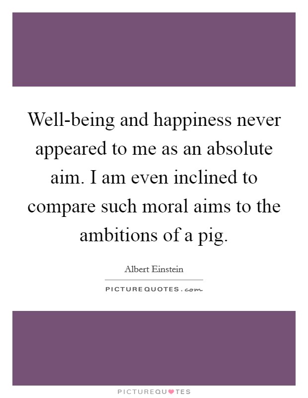 Well-being and happiness never appeared to me as an absolute aim. I am even inclined to compare such moral aims to the ambitions of a pig Picture Quote #1