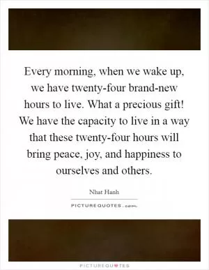 Every morning, when we wake up, we have twenty-four brand-new hours to live. What a precious gift! We have the capacity to live in a way that these twenty-four hours will bring peace, joy, and happiness to ourselves and others Picture Quote #1